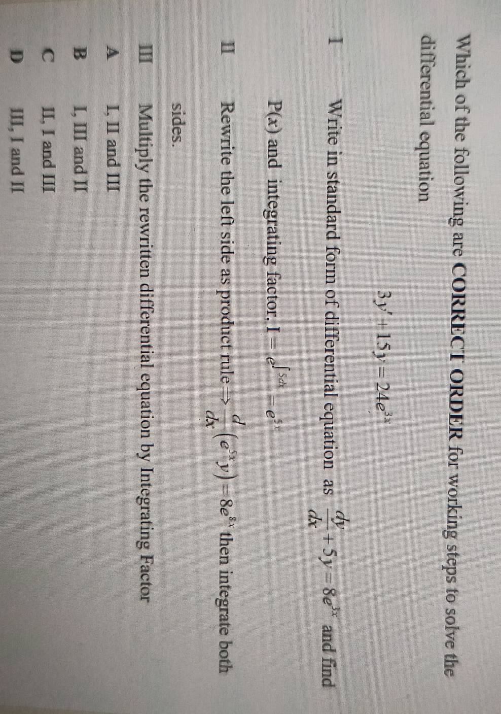 Which of the following are CORRECT ORDER for working steps to solve the
differential equation
3y'+15y=24e^(3x)
1 Write in standard form of differential equation as  dy/dx +5y=8e^(3x) and find
P(x) and integrating factor, I=e^(∈t 5dx)=e^(5x)
Ⅱ€£ Rewrite the left side as product rule=  d/dx (e^(5x)y)=8e^(8x) then integrate both
sides.
III Multiply the rewritten differential equation by Integrating Factor
A I, II and III
B I, III and II
C II, I and III
D III, I and II