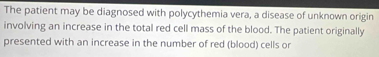 The patient may be diagnosed with polycythemia vera, a disease of unknown origin 
involving an increase in the total red cell mass of the blood. The patient originally 
presented with an increase in the number of red (blood) cells or