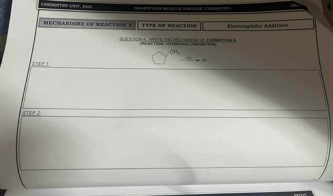 CHEMISTRY UNIT, KMK SMARTCHEM MODULE (ORGANIC CHEMISTRY) SKO 
MECHANISME OF REACTION 3 TYPE OF REACTION 
Electrophilic Addition 
QUESTION 4: WRITE THE MECHANISM OF FORMATION A 
(REACTION: HYDROHALOGENATION)
CH_3
HCl A
STEP 1: 
STEP 2: