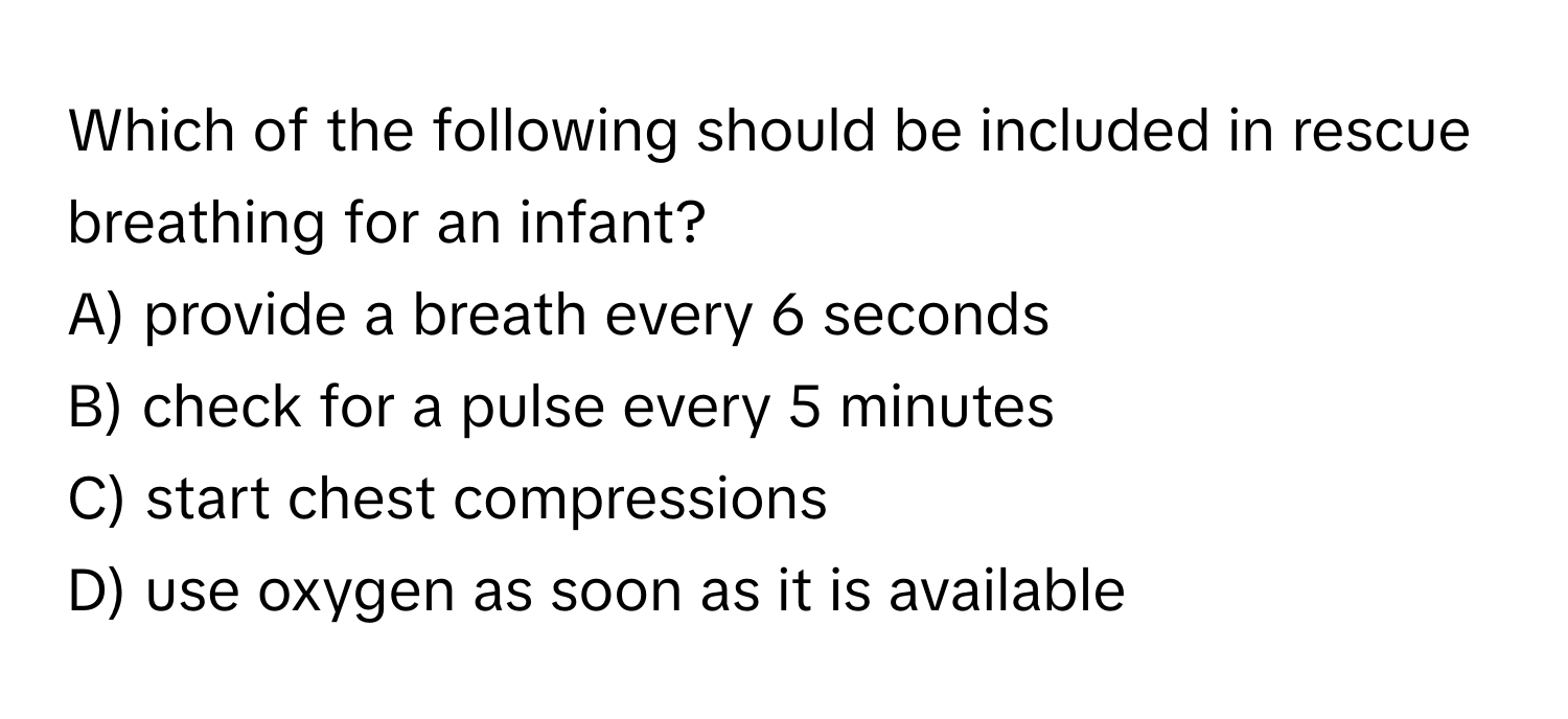 Which of the following should be included in rescue breathing for an infant?

A) provide a breath every 6 seconds 
B) check for a pulse every 5 minutes 
C) start chest compressions 
D) use oxygen as soon as it is available