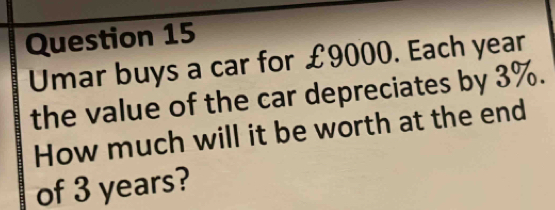 Umar buys a car for £9000. Each year
the value of the car depreciates by 3%. 
How much will it be worth at the end 
of 3 years?