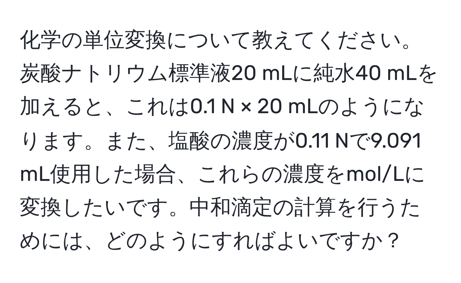 化学の単位変換について教えてください。炭酸ナトリウム標準液20 mLに純水40 mLを加えると、これは0.1 N × 20 mLのようになります。また、塩酸の濃度が0.11 Nで9.091 mL使用した場合、これらの濃度をmol/Lに変換したいです。中和滴定の計算を行うためには、どのようにすればよいですか？