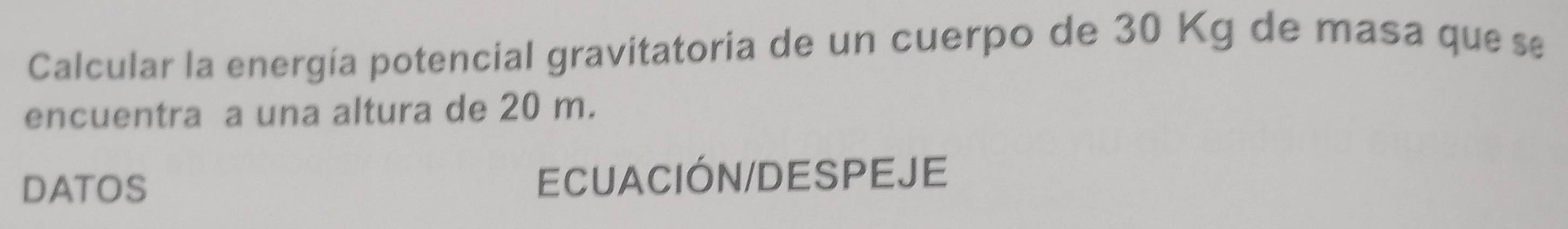 Calcular la energía potencial gravitatoria de un cuerpo de 30 Kg de masa que se 
encuentra a una altura de 20 m. 
DATOS ECUACIÓN/DESPEJE