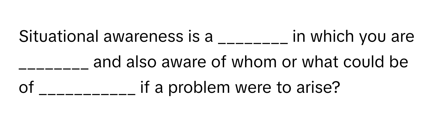 Situational awareness is a ________ in which you are ________ and also aware of whom or what could be of ___________ if a problem were to arise?