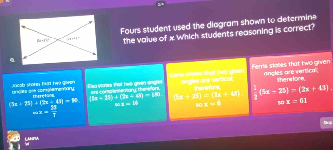 2/4
Fours student used the diagram shown to determine
the value of x Which students reasoning is correct?
Jacob states that two given Carla states that two given Ferrls states that two given
angles are complementary; Elsa states that two given angles angles are vertical; angles are vertical; therefore,
are complementary; therefore,
therefore. (5x+25)+(2x+43)=180. (5x+25)=(2x+43) therefore.  1/2 (5x+25)=(2x+43).
(5x+25)+(2x+43)=90. so x=16 so x=6
so x=61
sox= 22/7 
Skip
LANIYA
w