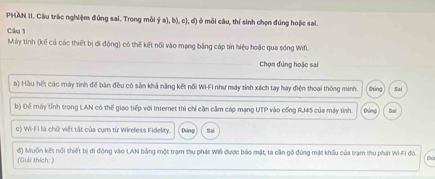 PHAN II. Câu trắc nghiệm đúng sai. Trong mỗi ý a), b), c), d) ở mỗi câu, thí sinh chọn đúng hoặc sai. 
Câu 1 
Máy tính (kế cả các thiết bị di động) có thế kết nối vào mạng bằng cáp tín hiệu hoặc qua sóng Wifi. 
Chọn đúng hoặc sai 
a) Hầu hết các máy tính đế bàn đều có sẵn khả năng kết nối Wi-Fi như máy tính xách tay hay điện thoại thông minh. Đúng Sai 
b) Đế máy tỉnh trong LAN có thế giao tiếp với Internet thì chỉ cần cầm cáp mạng UTP vào cống RJ45 của máy tỉnh. Đứng Sai 
c) Wi-Fi là chữ viết tắt của cụm từ Wireless Fidelity. Đúng Sai 
d) Muốn kết nối thiết bị di động vào LAN băng một trạm thu phát Wifi được bảo mật, ta cần gõ đúng mật khấu của trạm thu phát Wi-Fi đó. Đủ 
(Giải thích: )