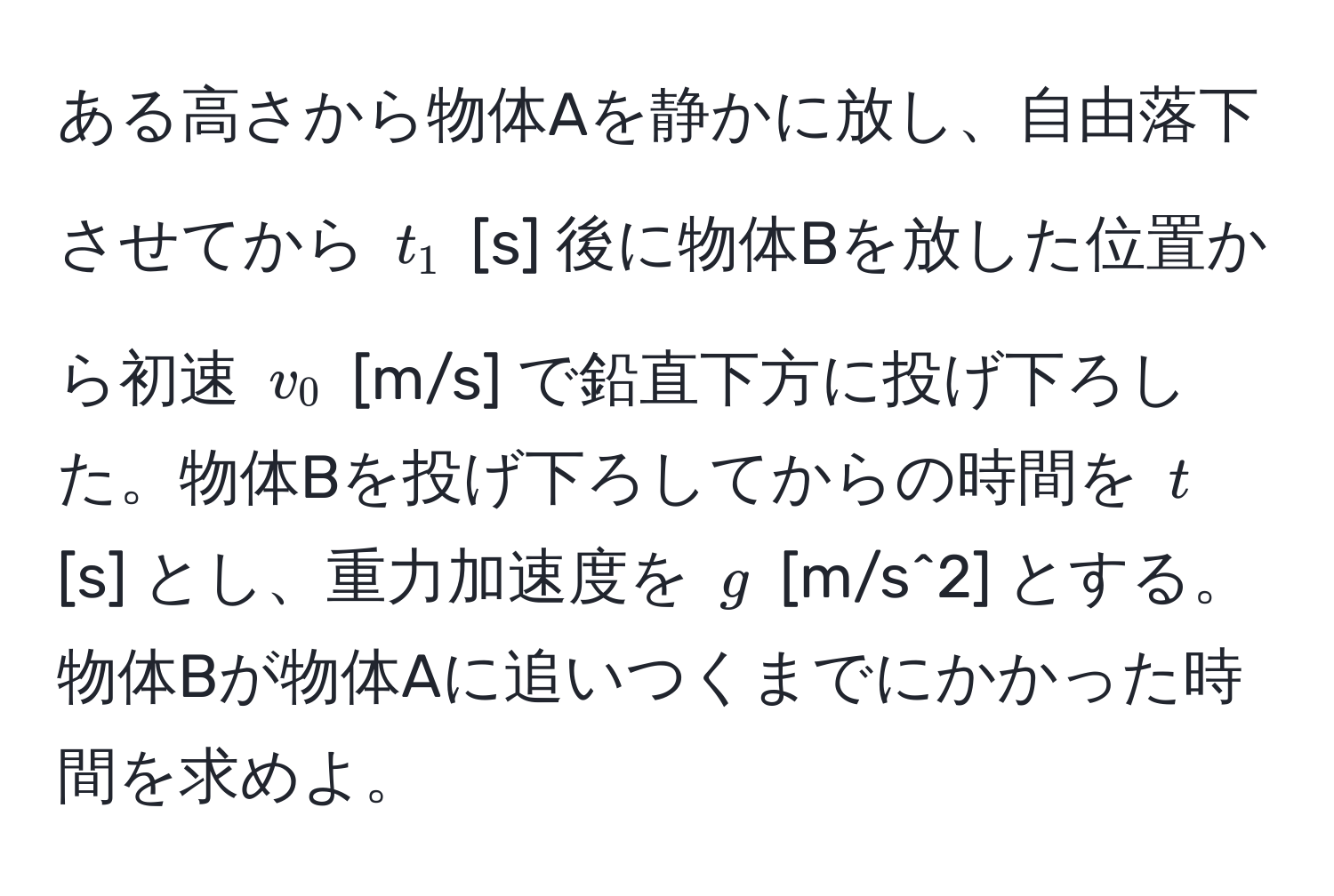 ある高さから物体Aを静かに放し、自由落下させてから $t_1$ [s] 後に物体Bを放した位置から初速 $v_0$ [m/s] で鉛直下方に投げ下ろした。物体Bを投げ下ろしてからの時間を $t$ [s] とし、重力加速度を $g$ [m/s^2] とする。物体Bが物体Aに追いつくまでにかかった時間を求めよ。