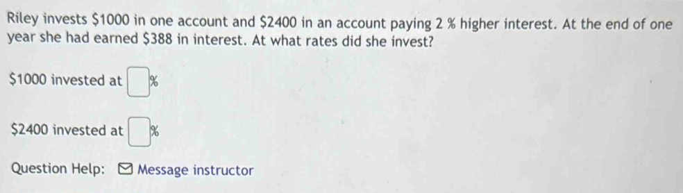 Riley invests $1000 in one account and $2400 in an account paying 2 % higher interest. At the end of one
year she had earned $388 in interest. At what rates did she invest?
$1000 invested at □ %
$2400 invested at □ %
Question Help: ] Message instructor