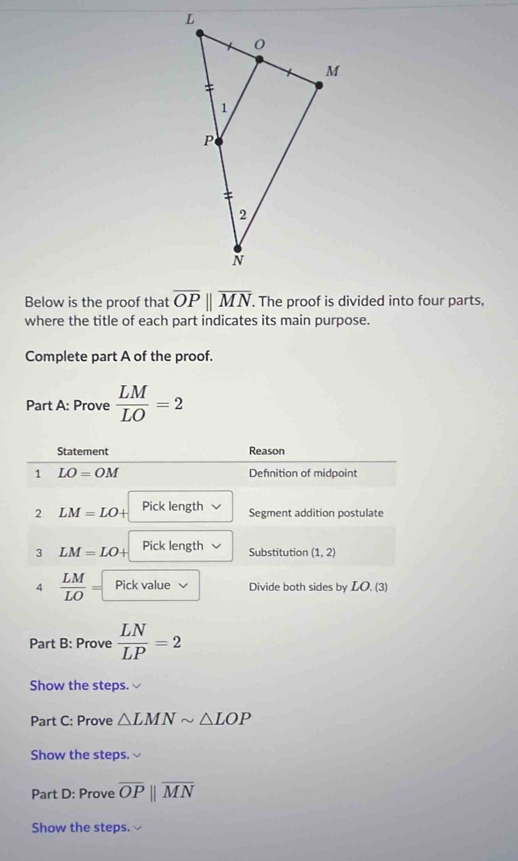 Below is the proof that overline OPparallel overline MN. The proof is divided into four parts, 
where the title of each part indicates its main purpose. 
Complete part A of the proof. 
Part A: Prove  LM/LO =2
Statement Reason 
1 LO=OM Defnition of midpoint 
2 LM=LO+ Pick length Segment addition postulate 
3 LM=LO+ Pick length Substitution (1,2)
4  LM/LO = Pick value Divide both sides by LO. (3) 
Part B: Prove  LN/LP =2
Show the steps. 
Part C: Prove △ LMNsim △ LOP
Show the steps. 
Part D: Prove overline OPparallel overline MN
Show the steps.