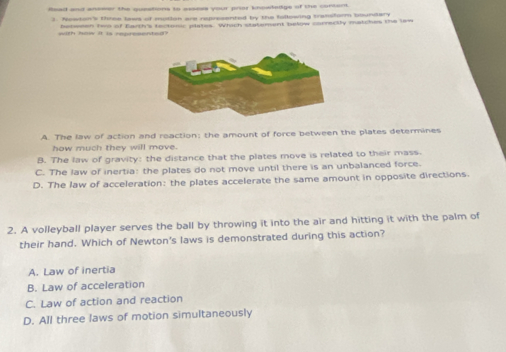 Read and answer the questions to assess your prior knowledge of the content.
3. Newton's three laws of motion are represanted by the following transform boundary
between two of Earth's tectonic plates. Which statement below carrectly matches the law
with how it is represented?
A. The law of action and reaction; the amount of force between the plates determines
how much they will move.
B. The law of gravity: the distance that the plates move is related to their mass.
C. The law of inertia: the plates do not move until there is an unbalanced force.
D. The law of acceleration: the plates accelerate the same amount in opposite directions.
2. A volleyball player serves the ball by throwing it into the air and hitting it with the palm of
their hand. Which of Newton's laws is demonstrated during this action?
A. Law of inertia
B. Law of acceleration
C. Law of action and reaction
D. All three laws of motion simultaneously