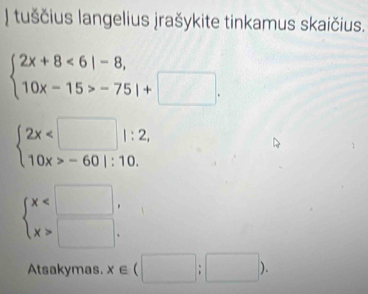 tuščius langelius jrašykite tinkamus skaičius.
beginarrayl 2x+8<6|-8, 10x-15>-75|+□ .endarray.
beginarrayl 2x -601:10.endarray.
beginarrayl x □ .endarray.
Atsakymas. x∈ (□ ;□ ).