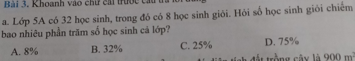 Khoanh vào chư cái trước cầu t,
a. Lớp 5A có 32 học sinh, trong đó có 8 học sinh giỏi. Hỏi số học sinh giỏi chiếm
bao nhiêu phần trăm số học sinh cả lớp?
A. 8% B. 32% C. 25% D. 75%
đất trồng cây là 900m^2