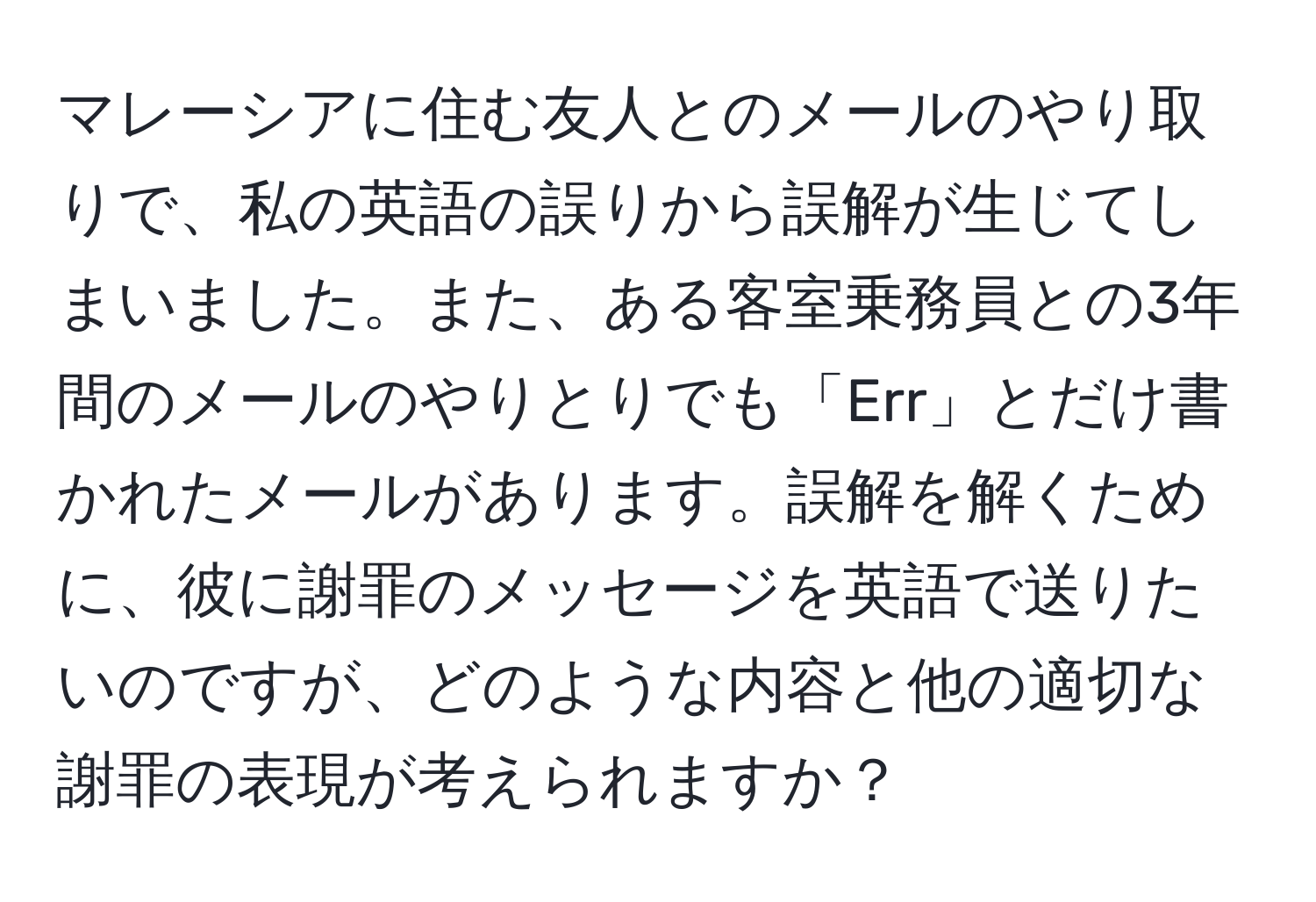 マレーシアに住む友人とのメールのやり取りで、私の英語の誤りから誤解が生じてしまいました。また、ある客室乗務員との3年間のメールのやりとりでも「Err」とだけ書かれたメールがあります。誤解を解くために、彼に謝罪のメッセージを英語で送りたいのですが、どのような内容と他の適切な謝罪の表現が考えられますか？