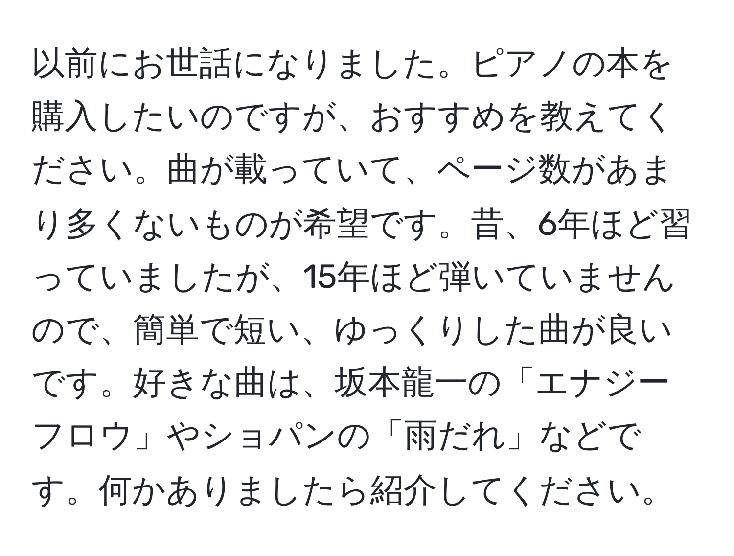 以前にお世話になりました。ピアノの本を購入したいのですが、おすすめを教えてください。曲が載っていて、ページ数があまり多くないものが希望です。昔、6年ほど習っていましたが、15年ほど弾いていませんので、簡単で短い、ゆっくりした曲が良いです。好きな曲は、坂本龍一の「エナジーフロウ」やショパンの「雨だれ」などです。何かありましたら紹介してください。