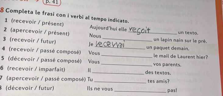 41 
8 Completa le frasi con i verbi al tempo indicato. 
1 (recevoir / présent) Aujourd'hui elle 
2 (apercevoir / présent) Nous_ 
un texto. 
3 (recevoir / futur) Je_ 
un lapin nain sur le pré. 
_ 
un paquet demain. 
4 (recevoir / passé composé) Vous _le mail de Laurent hier? 
5 (décevoir / passé composé) Vous _vos parents. 
6 (recevoir / imparfait) _ des textos. 
7 (apercevoir / passé composé) Tu _tes amis? 
3 (décevoir / futur) Ils ne vous _pas!