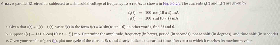 6-24. A parallel RL circuit is subjected to a sinusoidal voltage of frequency 10 π rad/s, as shown in Fjg, P6.23. The currents i_1(t) and i_2(t) are given by
i_1(t)=100cos (10π t)mA
i_2(t)=100sin (10π t)mA. 
a. Given that i(t)=i_1(t)+i_2(t) ), write i(t) in the form i(t)=Msin (10π t+θ ); in other words, find M and θ. 
b. Suppose i(t)=141.4cos (10π t+ π /4 )mA.. Determine the amplitude, frequency (in hertz), period (in seconds), phase shift (in degrees), and time shift (in seconds). 
c. Given your results of part (b), plot one cycle of the current i(t) , and clearly indicate the earliest time after t=0 at which it reaches its maximum value.