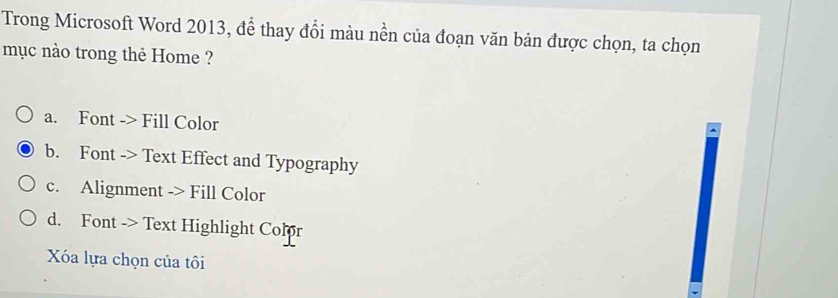 Trong Microsoft Word 2013, để thay đổi màu nền của đoạn văn bản được chọn, ta chọn
mục nào trong thẻ Home ?
a. Font -> Fill Color
b. Font -> Text Effect and Typography
c. Alignment -> Fill Color
d. Font -> Text Highlight Color
Xóa lựa chọn của tôi