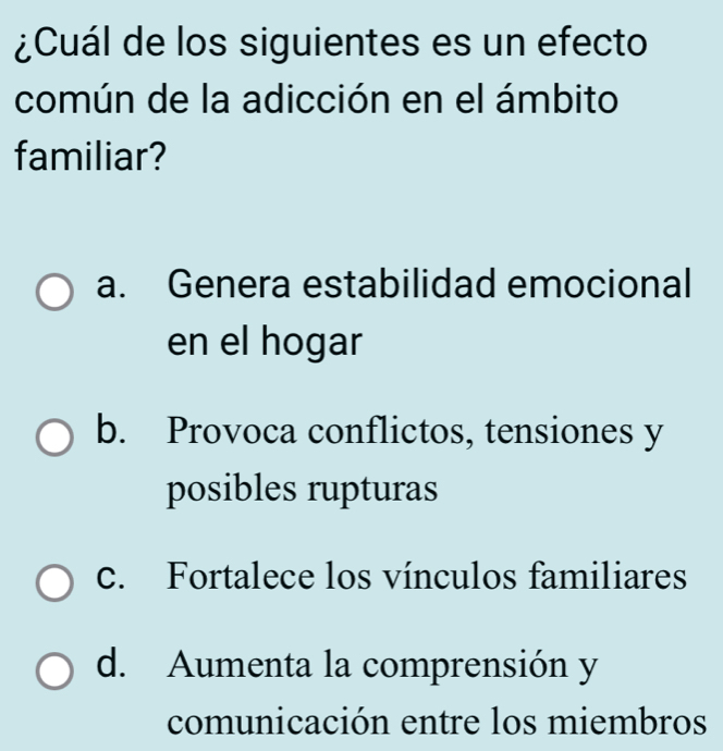 ¿Cuál de los siguientes es un efecto
común de la adicción en el ámbito
familiar?
a. Genera estabilidad emocional
en el hogar
b. Provoca conflictos, tensiones y
posibles rupturas
c. Fortalece los vínculos familiares
d. Aumenta la comprensión y
comunicación entre los miembros