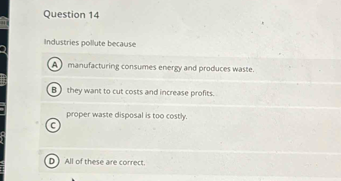 Industries pollute because
A manufacturing consumes energy and produces waste.
B) they want to cut costs and increase profits.
proper waste disposal is too costly.
C
D All of these are correct.