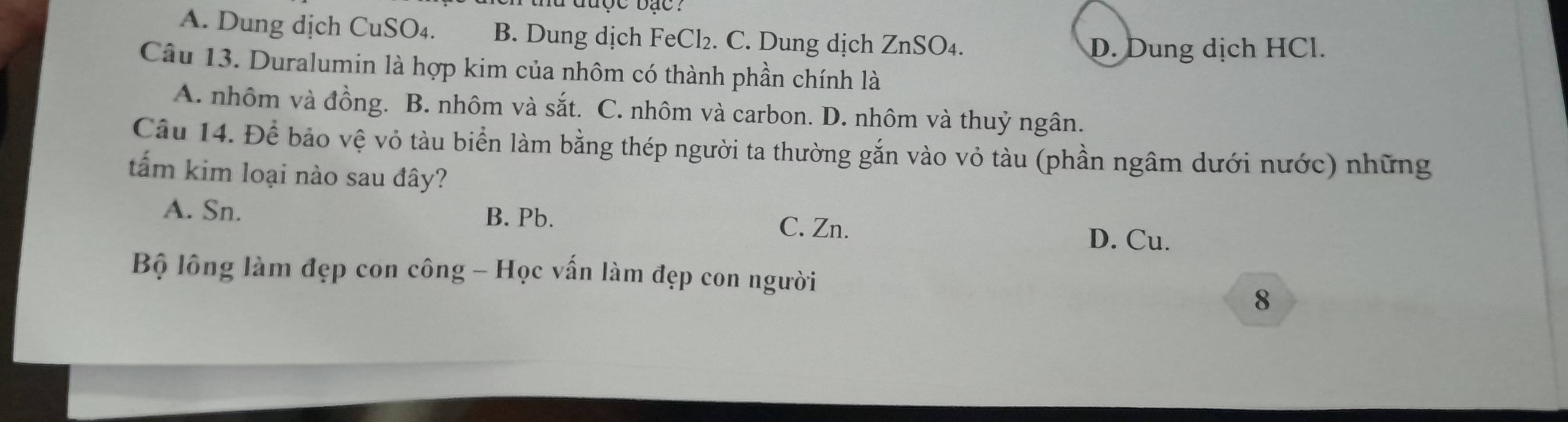 được bạc :
A. Dung dịch CuSO₄. B. Dung dịch FeCl₂. C. Dung dịch ZnSO₄.
D. Dung dịch HCl.
Câu 13. Duralumin là hợp kim của nhôm có thành phần chính là
A. nhôm và đồng. B. nhôm và sắt. C. nhôm và carbon. D. nhôm và thuỷ ngân.
Câu 14. Để bảo vệ vỏ tàu biển làm bằng thép người ta thường gắn vào vỏ tàu (phần ngâm dưới nước) những
tấm kim loại nào sau đây?
A. Sn. B. Pb.
C. Zn.
D. Cu.
Bộ lông làm đẹp con công - Học vấn làm đẹp con người
8