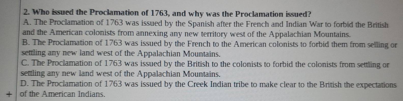 Who issued the Proclamation of 1763, and why was the Proclamation issued?
A. The Proclamation of 1763 was issued by the Spanish after the French and Indian War to forbid the British
and the American colonists from annexing any new territory west of the Appalachian Mountains.
B. The Proclamation of 1763 was issued by the French to the American colonists to forbid them from selling or
settling any new land west of the Appalachian Mountains.
C. The Proclamation of 1763 was issued by the British to the colonists to forbid the colonists from settling or
settling any new land west of the Appalachian Mountains.
D. The Proclamation of 1763 was issued by the Creek Indian tribe to make clear to the British the expectations
` of the American Indians.