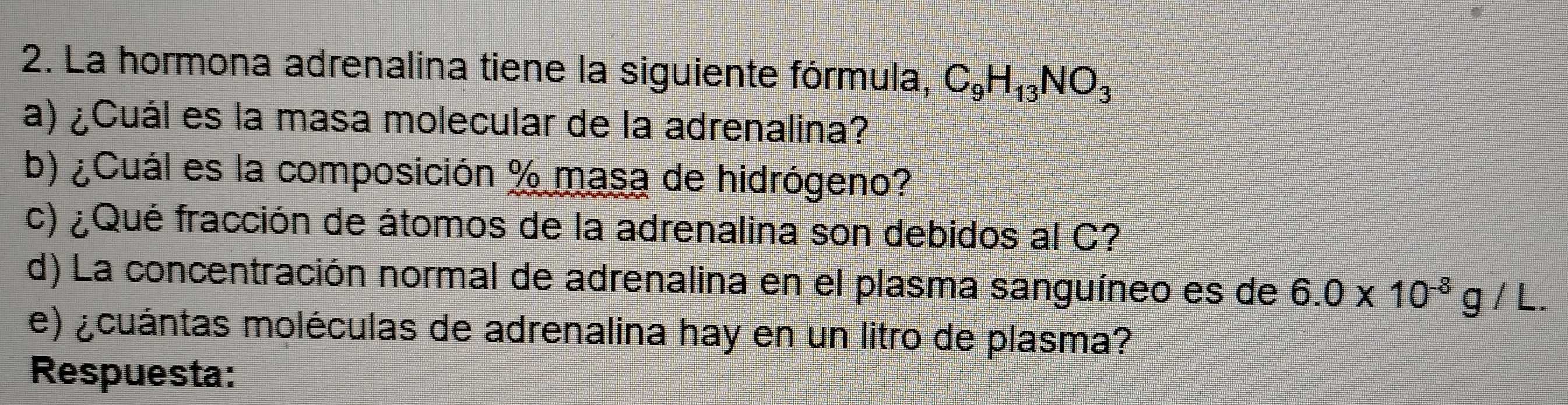 La hormona adrenalina tiene la siguiente fórmula, C_9H_13NO_3
a) ¿Cuál es la masa molecular de la adrenalina? 
b) ¿Cuál es la composición % masa de hidrógeno? 
c) ¿Qué fracción de átomos de la adrenalina son debidos al C? 
d) La concentración normal de adrenalina en el plasma sanguíneo es de 6.0* 10^(-8)g/L. 
e) ¿cuántas moléculas de adrenalina hay en un litro de plasma? 
Respuesta: