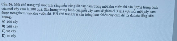 Cầu 26: Một chủ trang trại ước tính rằng nều trồng 80 cây cam trong một khu vườn thì sản lượng trung bình
của mỗi cây cam là 300 quả. Sản lượng trung bình của mỗi cây cam sẽ giảm đi 3 quả với mỗi một cây cam
được trồng thêm vào khu vườn đó. Hỏi chủ trang trại cần trồng bao nhiêu cây cam để tối đa hóa tổng săn
lượng?
A) 100 cây
B) 160 cây
C) 90 cây
D) 70 cây