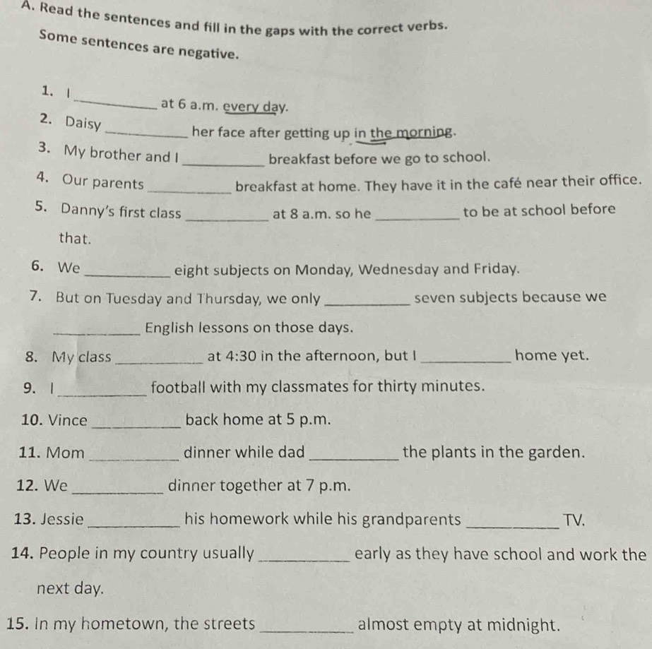 Read the sentences and fill in the gaps with the correct verbs. 
Some sentences are negative. 
_ 
1. | 
at 6 a.m. every day. 
2. Daisy 
_her face after getting up in the morning. 
3. My brother and I 
_breakfast before we go to school. 
4. Our parents _breakfast at home. They have it in the café near their office. 
5. Danny's first class _at 8 a.m. so he _to be at school before 
that. 
6. We _eight subjects on Monday, Wednesday and Friday. 
7. But on Tuesday and Thursday, we only _seven subjects because we 
_English lessons on those days. 
8. My class _at 4:30 in the afternoon, but I _home yet. 
9. 1_ football with my classmates for thirty minutes. 
10. Vince _back home at 5 p.m. 
11. Mom _dinner while dad _the plants in the garden. 
12. We _dinner together at 7 p.m. 
13. Jessie _his homework while his grandparents _TV. 
14. People in my country usually _early as they have school and work the 
next day. 
15. In my hometown, the streets _almost empty at midnight.