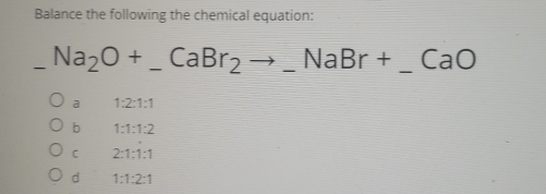 Balance the following the chemical equation:
Na_2O+_ CaBr_2to _ NaBr+ _  _ CaO
a 1:2:1:1
b 1:1:1:2
C 2:1:1:1
d 1:1:2:1