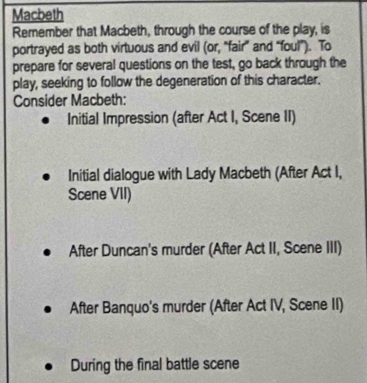 Macbeth
Remember that Macbeth, through the course of the play, is
portrayed as both virtuous and evil (or, "fair” and “foul”). To
prepare for several questions on the test, go back through the
play, seeking to follow the degeneration of this character.
Consider Macbeth:
Initial Impression (after Act I, Scene II)
Initial dialogue with Lady Macbeth (After Act I,
Scene VII)
After Duncan's murder (After Act II, Scene III)
After Banquo's murder (After Act IV, Scene II)
During the final battle scene