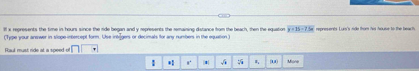 If x represents the time in hours since the ride began and y represents the remaining distance from the beach, then the equation y=15-7.5x represents Luis's ride from his house to the beach.
(Type your answer in slope-intercept form. Use integers or decimals for any numbers in the equation.)
Raul must ride at a speed of
 11/8  equiv  π /n  □° |□ | sqrt(□ ) sqrt[3](1) (1,1) More