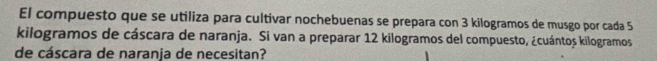 El compuesto que se utiliza para cultivar nochebuenas se prepara con 3 kilogramos de musgo por cada 5
kilogramos de cáscara de naranja. Si van a preparar 12 kilogramos del compuesto, ¿cuántoș kilogramos
de cáscara de naranja de necesitan?