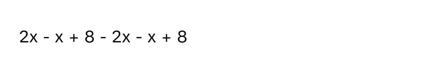 2x - x + 8 - 2x - x + 8