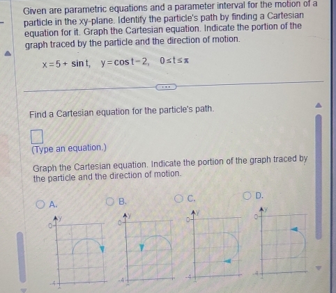 Given are parametric equations and a parameter interval for the motion of a
particle in the xy -plane. Identify the particle's path by finding a Cartesian
equation for it. Graph the Cartesian equation. Indicate the portion of the
graph traced by the particle and the direction of motion.
x=5+sin t, y=cos t-2, 0≤ t≤ π
Find a Cartesian equation for the particle's path.
(Type an equation.)
Graph the Cartesian equation. Indicate the portion of the graph traced by
the particle and the direction of motion.
A. B. C. D.