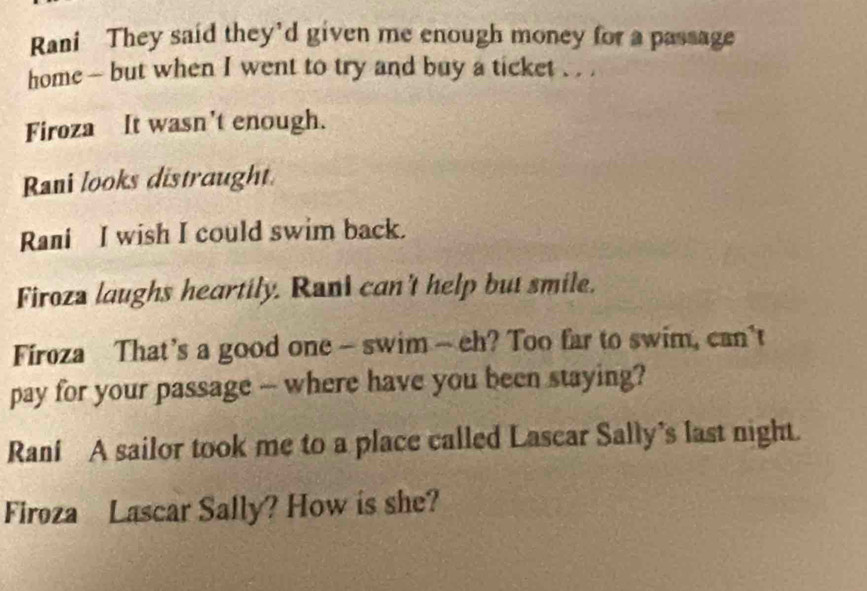 Rani They said they'd given me enough money for a passage 
home - but when I went to try and buy a ticket . . . 
Firoza It wasn't enough. 
Rani looks distraught. 
Rani I wish I could swim back. 
Firoza laughs heartily. Rani can't help but smile. 
Firoza That’s a good one - swim - eh? Too far to swim, can't 
pay for your passage -- where have you been staying? 
Raní A sailor took me to a place called Lascar Sally’s last night. 
Firoza Lascar Sally? How is she?