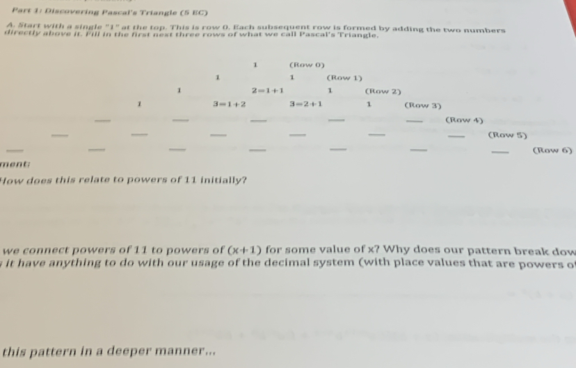 Discovering Pascal's Triangle (5 EC)
A. Start with a single "1" at the top. This is row (. Each subsequent row is formed by adding the two numbers
directly above it. Fill in the first next three rows of what we call Pascal's Triangle.
)
m
How does this relate to powers of 11 initially?
we connect powers of 11 to powers of (x+1) for some value of x? Why does our pattern break dow
s it have anything to do with our usage of the decimal system (with place values that are powers of
this pattern in a deeper manner...