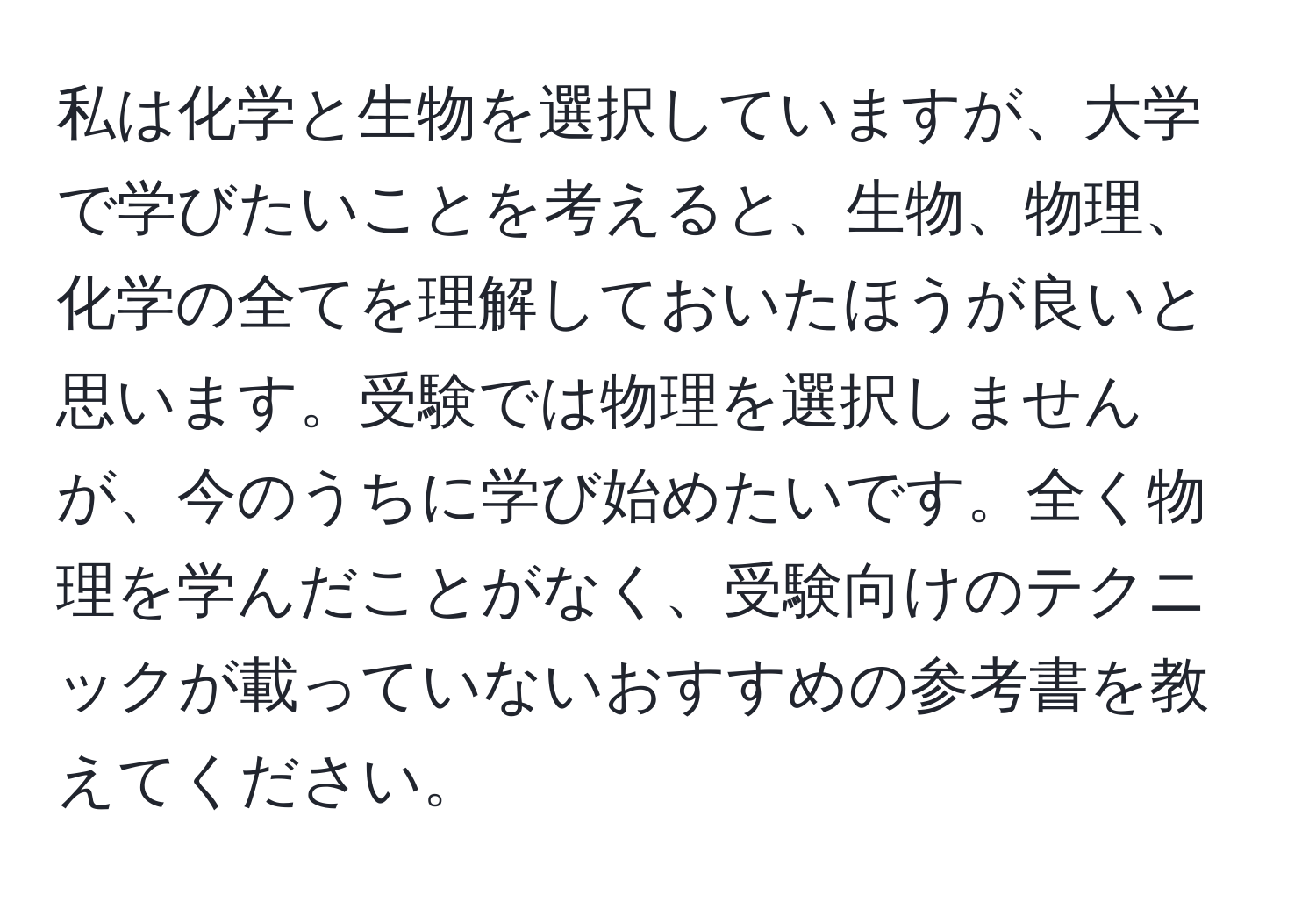 私は化学と生物を選択していますが、大学で学びたいことを考えると、生物、物理、化学の全てを理解しておいたほうが良いと思います。受験では物理を選択しませんが、今のうちに学び始めたいです。全く物理を学んだことがなく、受験向けのテクニックが載っていないおすすめの参考書を教えてください。