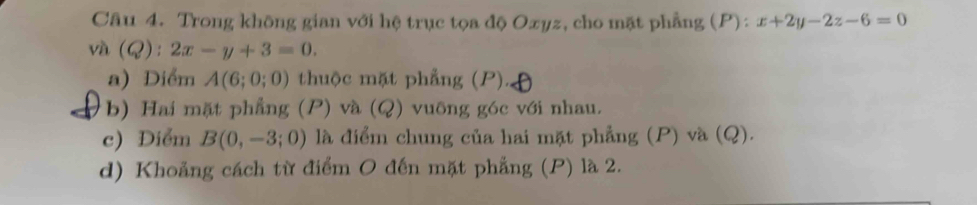 Trong không gian với hệ trục tọa độ Oxyz, cho mặt phẳng (P): x+2y-2z-6=0
và (Q):2x-y+3=0. 
a) Diểm A(6;0;0) thuộc mặt phẳng (P). 
b) Hai mặt phẳng (P) và (Q) vuông góc với nhau. 
c) Diểm B(0,-3;0) là điểm chung của hai mặt phẳng (P) và (Q). 
d) Khoảng cách từ điểm O đến mặt phẳng (P) là 2.