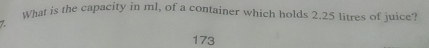 What is the capacity in ml, of a container which holds 2.25 litres of juice'
7.
173