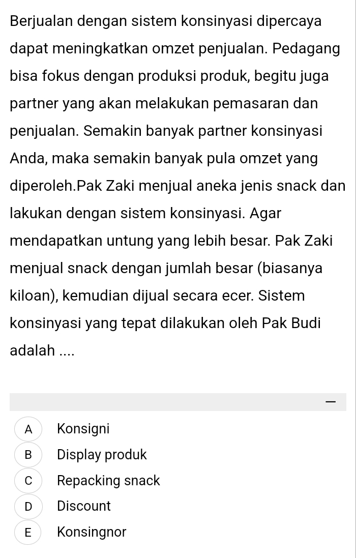 Berjualan dengan sistem konsinyasi dipercaya
dapat meningkatkan omzet penjualan. Pedagang
bisa fokus dengan produksi produk, begitu juga
partner yang akan melakukan pemasaran dan
penjualan. Semakin banyak partner konsinyasi
Anda, maka semakin banyak pula omzet yang
diperoleh.Pak Zaki menjual aneka jenis snack dan
lakukan dengan sistem konsinyasi. Agar
mendapatkan untung yang lebih besar. Pak Zaki
menjual snack dengan jumlah besar (biasanya
kiloan), kemudian dijual secara ecer. Sistem
konsinyasi yang tepat dilakukan oleh Pak Budi
adalah ....
—
A Konsigni
B Display produk
c Repacking snack
D Discount
E Konsingnor