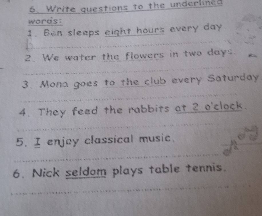 Write questions to the underlined 
words: 
_ 
1. Ben sleeps eight hours every day
2. We water the flowers in two days. 
_ 
_ 
3. Mona goes to the club every Saturday 
4. They feed the rabbits at 2 o'clock. 
_ 
5. I enjoy classical music. 
_ 
6. Nick seldom plays table tennis. 
_ 
_ 
_