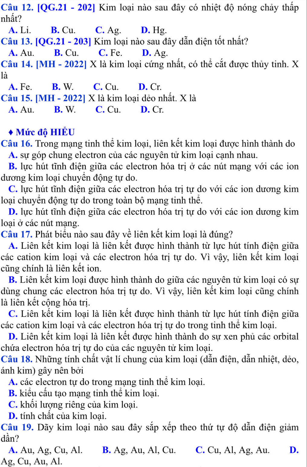 [QG.21 - 202] Kim loại nào sau đây có nhiệt độ nóng chảy thấp
nhất?
A. Li. B. Cu. C. Ag. D. Hg.
Câu 13. [QG.21 - 203] Kim loại nào sau đây dẫn điện tốt nhất?
A. Au. B. Cu. C. Fe. D. Ag.
Câu 14. [MH - 2022] X là kim loại cứng nhất, có thể cắt được thủy tinh. X
là
A. Fe. B. W. C. Cu. D. Cr.
Câu 15. [MH - 2022] X là kim loại dẻo nhất. X là
A. Au. B. W. C. Cu. D. Cr.
Mức độ HIÊU
Câu 16. Trong mạng tinh thể kim loại, liên kết kim loại được hình thành do
A. sự góp chung electron của các nguyên tử kim loại cạnh nhau.
B. lực hút tĩnh điện giữa các electron hóa trị ở các nút mạng với các ion
dương kim loại chuyền động tự do.
C. lực hút tĩnh điện giữa các electron hóa trị tự do với các ion dương kim
loại chuyển động tự do trong toàn bộ mạng tinh thể.
D. lực hút tĩnh điện giữa các electron hóa trị tự do với các ion dương kim
loại ở các nút mạng.
Câu 17. Phát biểu nào sau đây về liên kết kim loại là đúng?
A. Liên kết kim loại là liên kết được hình thành từ lực hút tính điện giữa
các cation kim loại và các electron hóa trị tự do. Vì vậy, liên kết kim loại
cũng chính là liên kết ion.
B. Liên kết kim loại được hình thành do giữa các nguyên tử kim loại có sự
dùng chung các electron hóa trị tự do. Vì vậy, liên kết kim loại cũng chính
là liên kết cộng hóa trị.
C. Liên kết kim loại là liên kết được hình thành từ lực hút tính điện giữa
các cation kim loại và các electron hóa trị tự do trong tinh thể kim loại.
D. Liên kết kim loại là liên kết được hình thành do sự xen phủ các orbital
chứa electron hóa trị tự do của các nguyên tử kim loại.
Câu 18. Những tính chất vật lí chung của kim loại (dẫn điện, dẫn nhiệt, dẻo,
ánh kim) gây nên bởi
A. các electron tự do trong mạng tinh thể kim loại.
B. kiểu cấu tạo mạng tinh thể kim loại.
C. khối lượng riêng của kim loại.
D. tính chất của kim loại.
Câu 19. Dãy kim loại nào sau đây sắp xếp theo thứ tự độ dẫn điện giảm
dần?
A. Au, Ag, Cu, Al. B. Ag, Au, Al, Cu. C. Cu, Al, Ag, Au. D.
Ag, Cu, Au, Al.