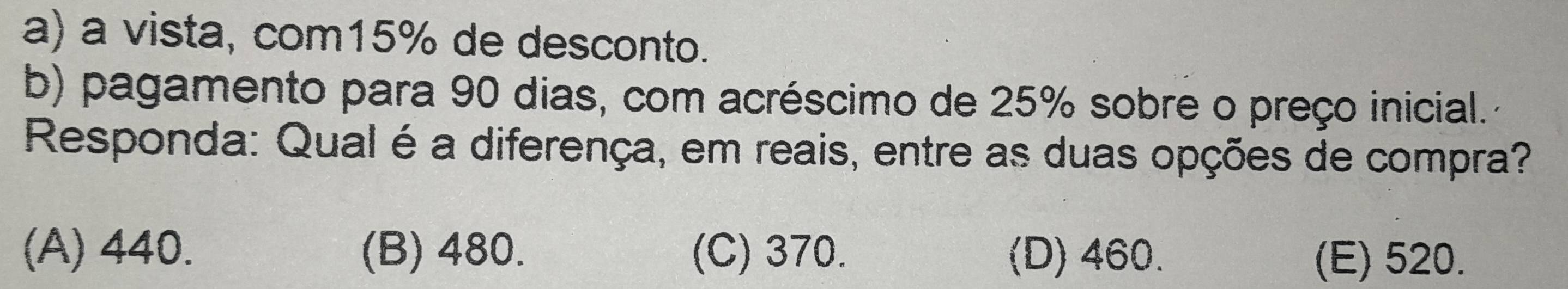 a) a vista, com15% de desconto.
b) pagamento para 90 dias, com acréscimo de 25% sobre o preço inicial.
Responda: Qual é a diferença, em reais, entre as duas opções de compra?
(A) 440. (B) 480. (C) 370. (D) 460. (E) 520.