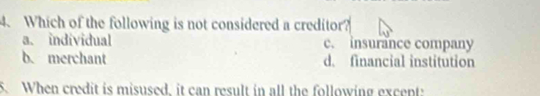 Which of the following is not considered a creditor?
a. individual c. insurance company
b.merchant d. financial institution
5. When credit is misused, it can result in all the following excent: