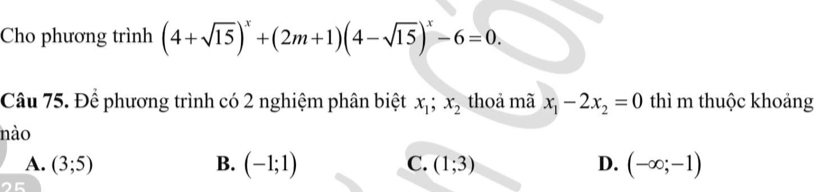 Cho phương trình (4+sqrt(15))^x+(2m+1)(4-sqrt(15))^x-6=0. 
Câu 75. Để phương trình có 2 nghiệm phân biệt x_1; x_2 thoả mã x_1-2x_2=0 thì m thuộc khoảng
nào
A. (3;5) B. (-1;1) C. (1;3) D. (-∈fty ;-1)
25