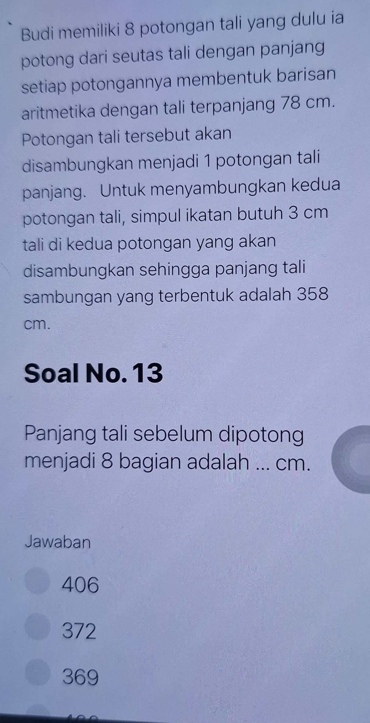 Budi memiliki 8 potongan tali yang dulu ia
potong dari seutas tali dengan panjang 
setiap potongannya membentuk barisan 
aritmetika dengan tali terpanjang 78 cm.
Potongan tali tersebut akan
disambungkan menjadi 1 potongan tali
panjang. Untuk menyambungkan kedua
potongan tali, simpul ikatan butuh 3 cm
tali di kedua potongan yang akan
disambungkan sehingga panjang tali
sambungan yang terbentuk adalah 358
cm.
Soal No. 13
Panjang tali sebelum dipotong
menjadi 8 bagian adalah ... cm.
Jawaban
406
372
369