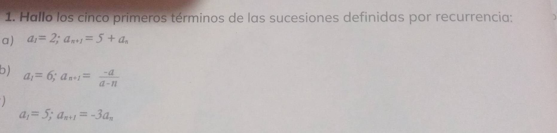 Hallo los cinco primeros términos de las sucesiones definidas por recurrencia: 
a) a_1=2; a_n+1=5+a_n
b) a_1=6; a_n+1= (-a)/a-n 
)
a_1=5; a_n+1=-3a_n