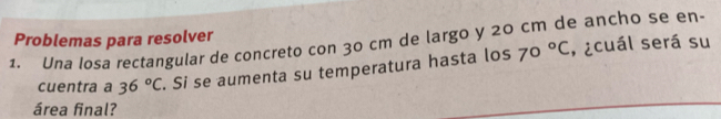 Problemas para resolver 
1. Una losa rectangular de concreto con 30 cm de largo y 20 cm de ancho se en· 
cuentra a 36°C. Si se aumenta su temperatura hasta los 70°C , ¿cuál será su 
área final?