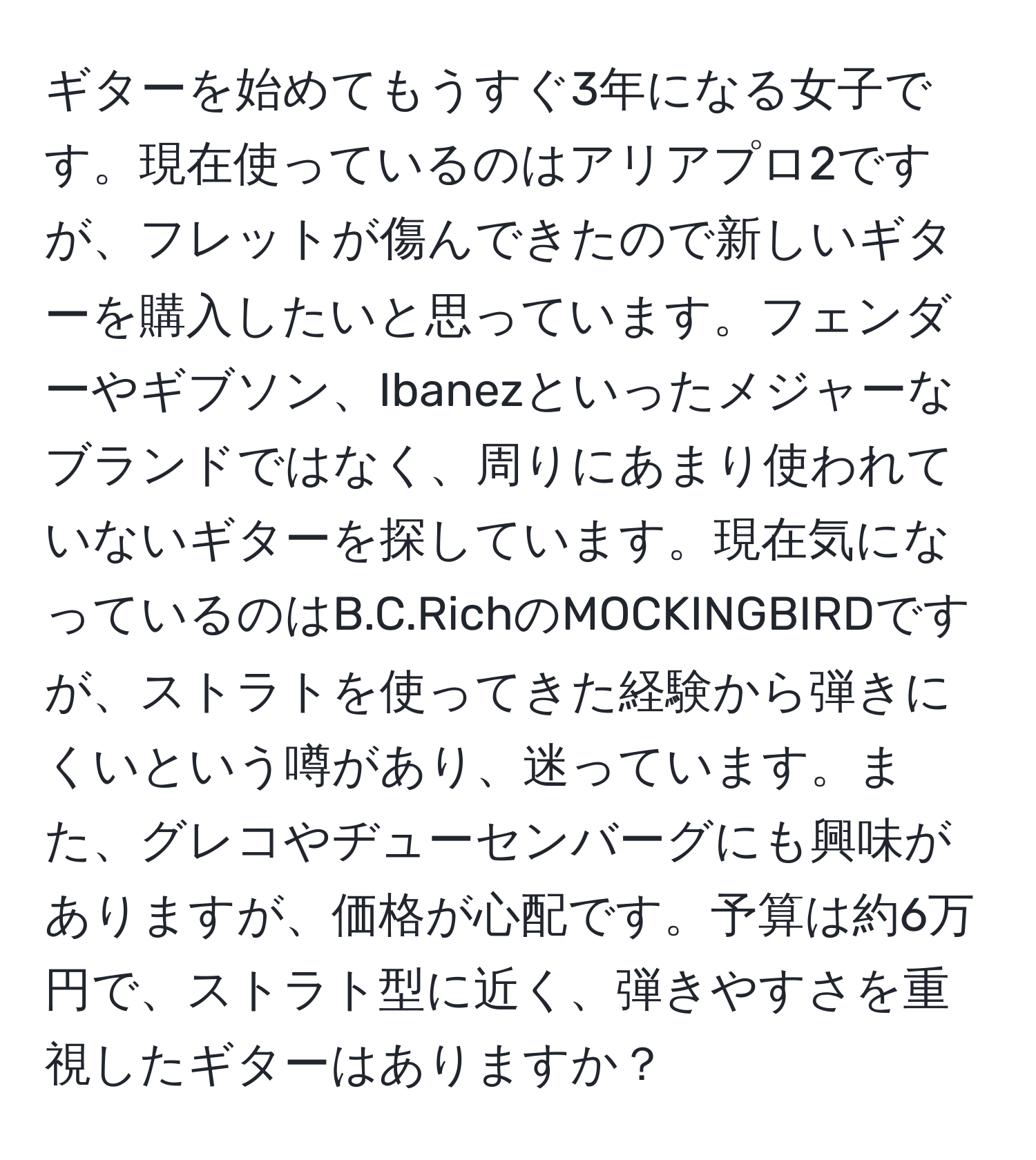 ギターを始めてもうすぐ3年になる女子です。現在使っているのはアリアプロ2ですが、フレットが傷んできたので新しいギターを購入したいと思っています。フェンダーやギブソン、Ibanezといったメジャーなブランドではなく、周りにあまり使われていないギターを探しています。現在気になっているのはB.C.RichのMOCKINGBIRDですが、ストラトを使ってきた経験から弾きにくいという噂があり、迷っています。また、グレコやヂューセンバーグにも興味がありますが、価格が心配です。予算は約6万円で、ストラト型に近く、弾きやすさを重視したギターはありますか？