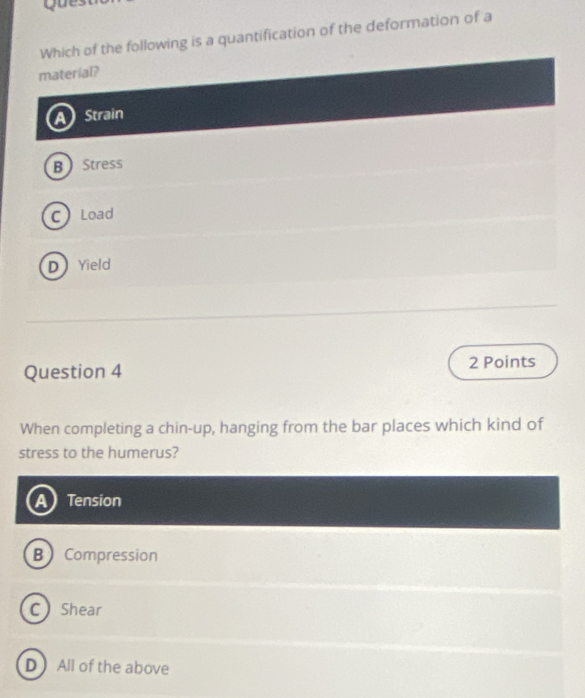 Que
Which of the following is a quantification of the deformation of a
material?
Strain
BStress
C Load
DYield
Question 4 2 Points
When completing a chin-up, hanging from the bar places which kind of
stress to the humerus?
Tension
B Compression
C Shear
D All of the above